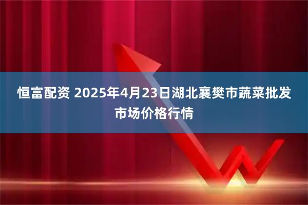 恒富配资 2025年4月23日湖北襄樊市蔬菜批发市场价格行情
