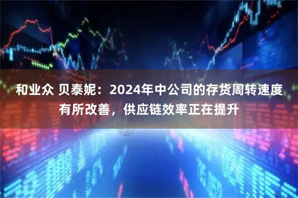 和业众 贝泰妮：2024年中公司的存货周转速度有所改善，供应链效率正在提升