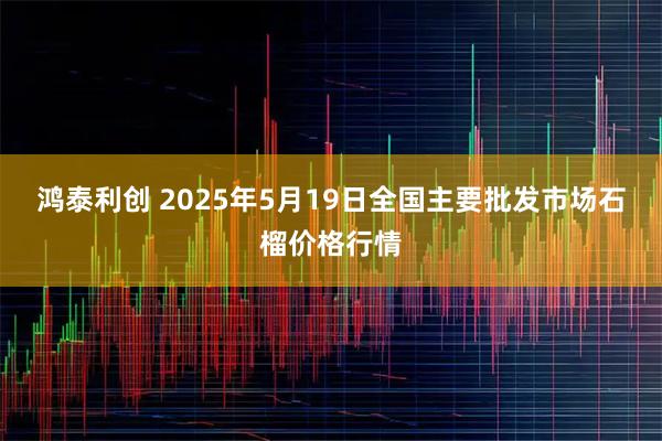 鸿泰利创 2025年5月19日全国主要批发市场石榴价格行情